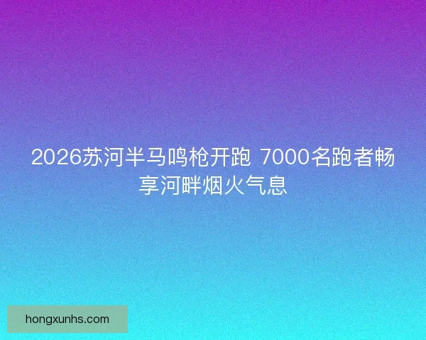 2026苏河半马鸣枪开跑 7000名跑者畅享河畔烟火气息