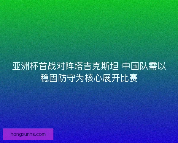亚洲杯首战对阵塔吉克斯坦 中国队需以稳固防守为核心展开比赛