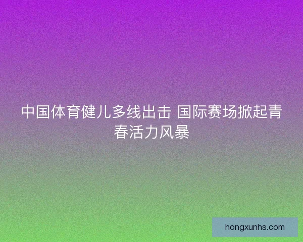 中国体育健儿多线出击 国际赛场掀起青春活力风暴