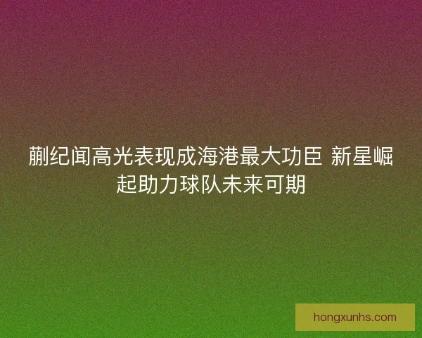 蒯纪闻高光表现成海港最大功臣 新星崛起助力球队未来可期