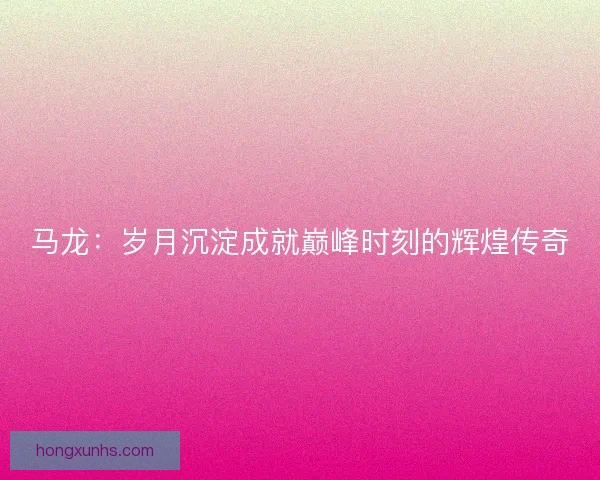 马龙：岁月沉淀成就巅峰时刻的辉煌传奇